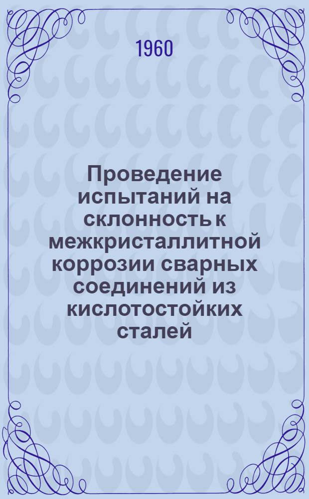 Проведение испытаний на склонность к межкристаллитной коррозии сварных соединений из кислотостойких сталей : Инструкция № ИЦЛ-005-60 : Утв. 17/VI. 1960 г
