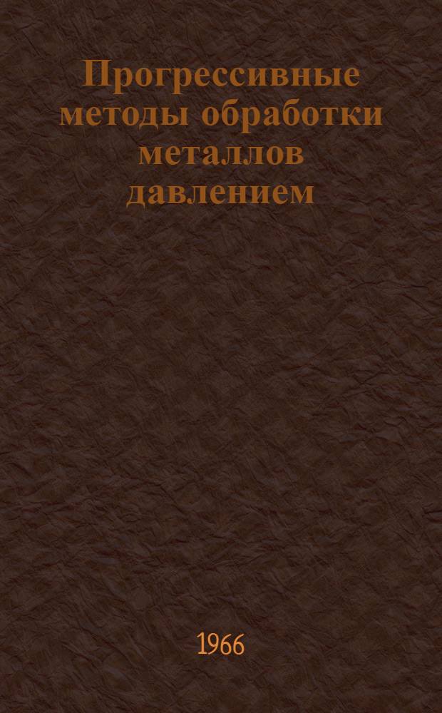 Прогрессивные методы обработки металлов давлением : (Обработка при пониженных температурах, теплая прокатка, волочение, прессование, обработка давлением в вакууме и инертной среде) : Отечественная и иностр. литература за 1962-1965 гг