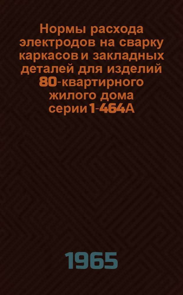 Нормы расхода электродов на сварку каркасов и закладных деталей для изделий 80-квартирного жилого дома серии 1-464А : Утв. 4/I 1965 г