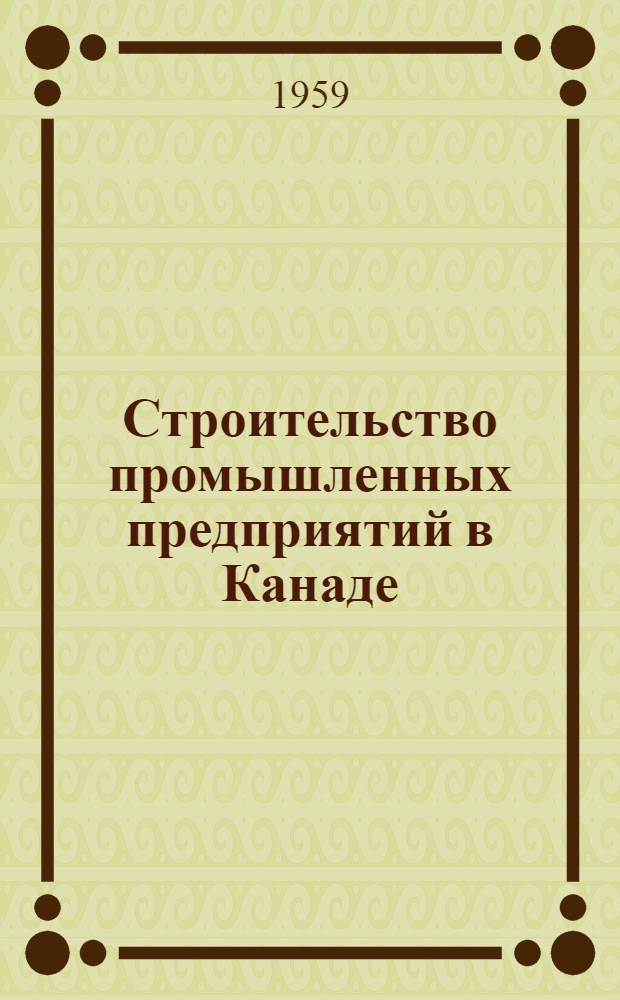 Строительство промышленных предприятий в Канаде : (Отчет о командировке группы строителей в Канаду по вопросам пром. проектирования и строительства)