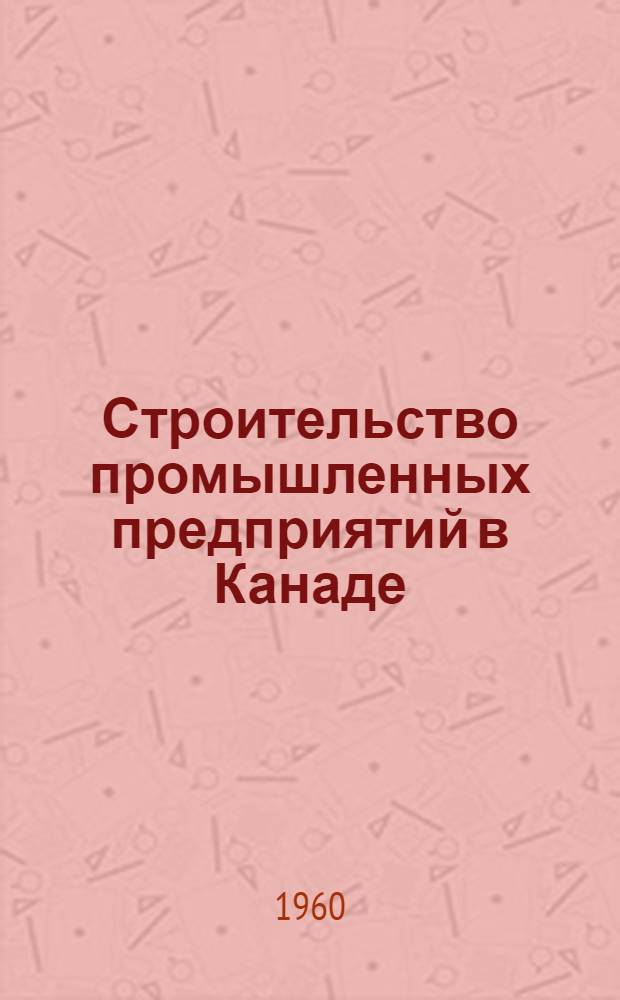 Строительство промышленных предприятий в Канаде : (Отчет о командировке группы строителей в Канаду по вопросам пром. проектирования и строительства)