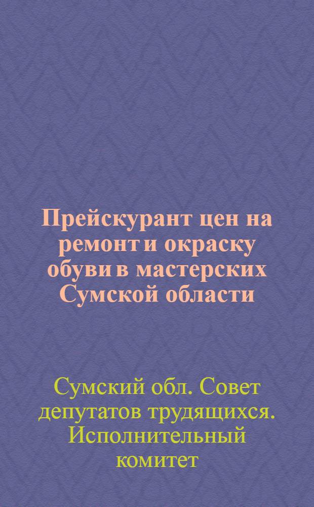 Прейскурант цен на ремонт и окраску обуви в мастерских Сумской области : Вводится в действие с 1/I 1963 г.