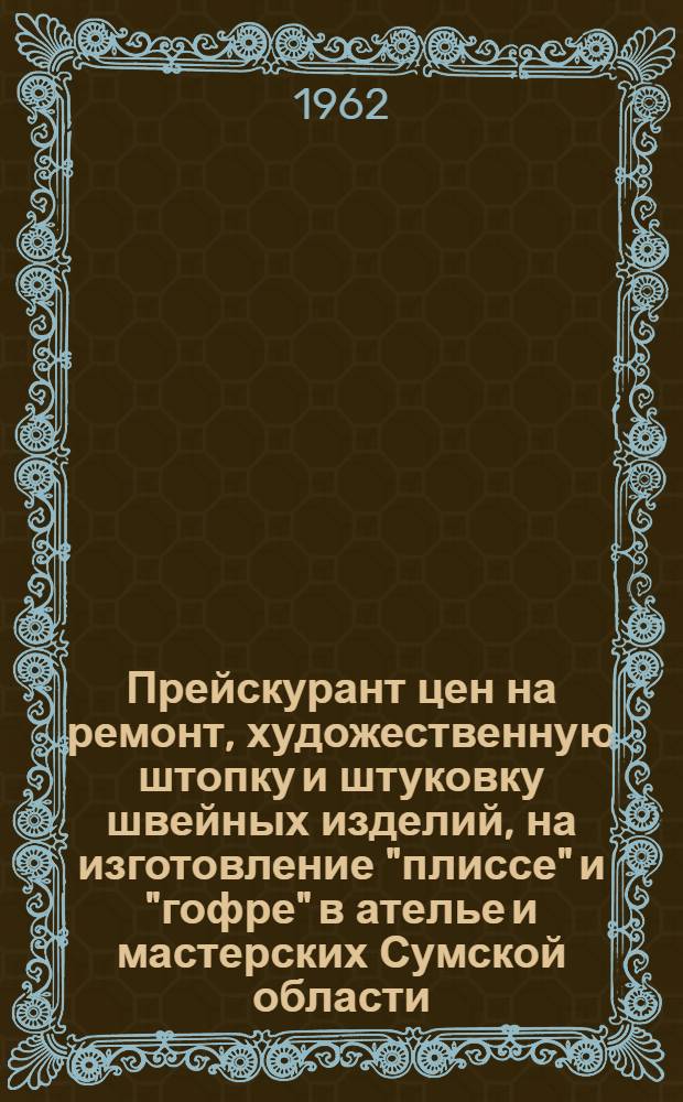 Прейскурант цен на ремонт, художественную штопку и штуковку швейных изделий, на изготовление "плиссе" и "гофре" в ателье и мастерских Сумской области : (Вводится в действие с 1 янв. 1963 г.)