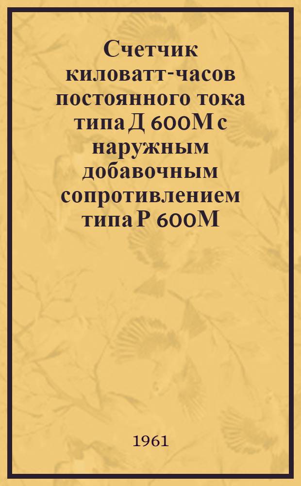 Счетчик киловатт-часов постоянного тока типа Д 600М с наружным добавочным сопротивлением типа Р 600М : Инструкция по эксплуатации...