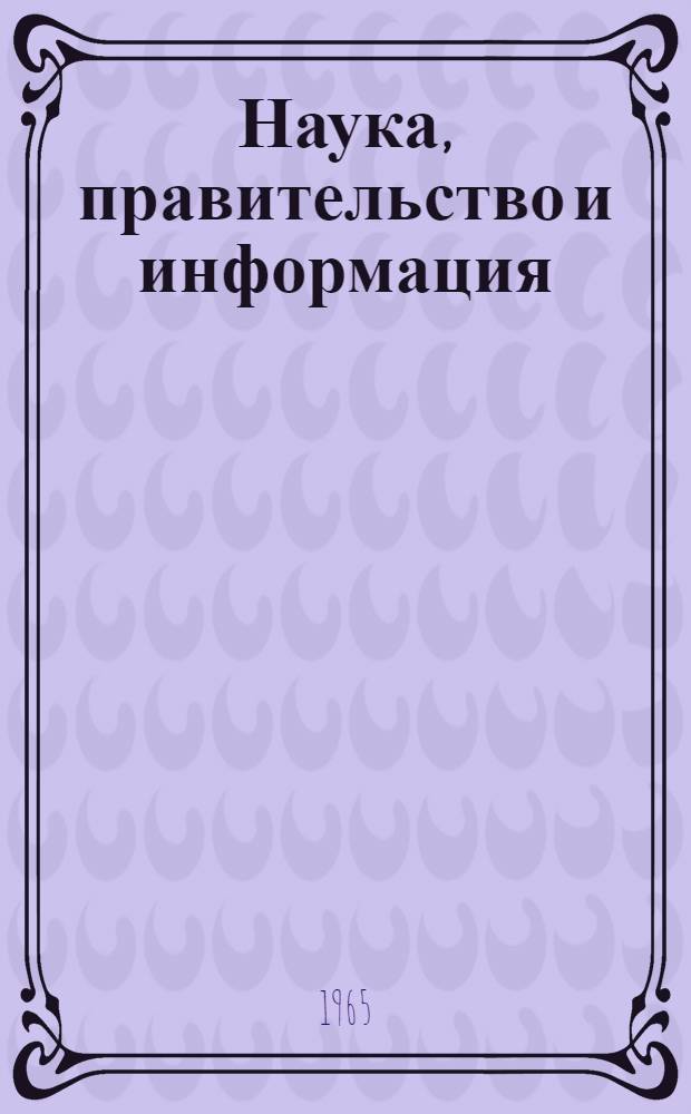 Наука, правительство и информация : (О задачах науч.-техн. общественности и правительства в области информации) : Отчет Науч.-консультативного ком. при Президенте США : Пер. с англ.