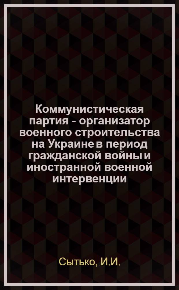 Коммунистическая партия - организатор военного строительства на Украине в период гражданской войны и иностранной военной интервенции : Автореф. дис. на соискание учен. степени канд. ист. наук