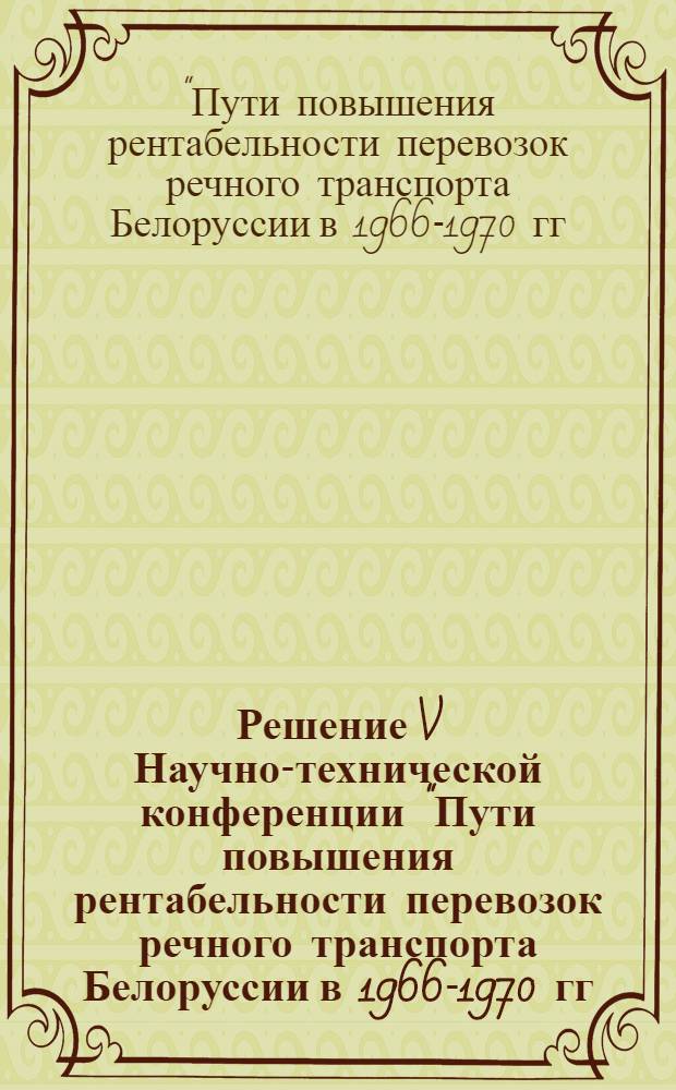 Решение V Научно-технической конференции "Пути повышения рентабельности перевозок речного транспорта Белоруссии в 1966-1970 гг." (Гомель, 16-17 июня 1966 г.)