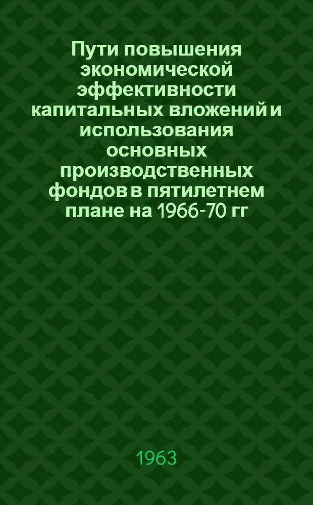 Пути повышения экономической эффективности капитальных вложений и использования основных производственных фондов в пятилетнем плане на 1966-70 гг. : Программа и метод. указания по проведению работ