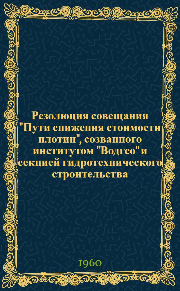 Резолюция совещания "Пути снижения стоимости плотин", созванного институтом "Водгео" и секцией гидротехнического строительства, Совета по координации научных работ Академии строительства и архитектуры СССР 23-25 мая 1960 г.