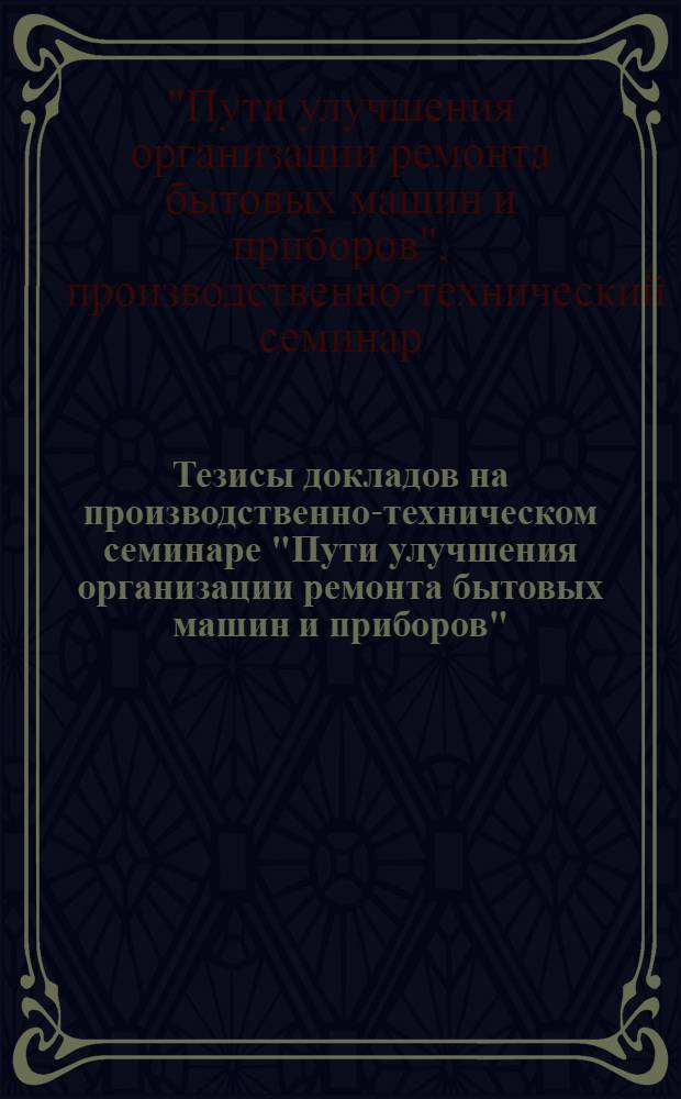 Тезисы докладов на производственно-техническом семинаре "Пути улучшения организации ремонта бытовых машин и приборов" (27-29 сентября 1967 г. г. Алма-Ата)
