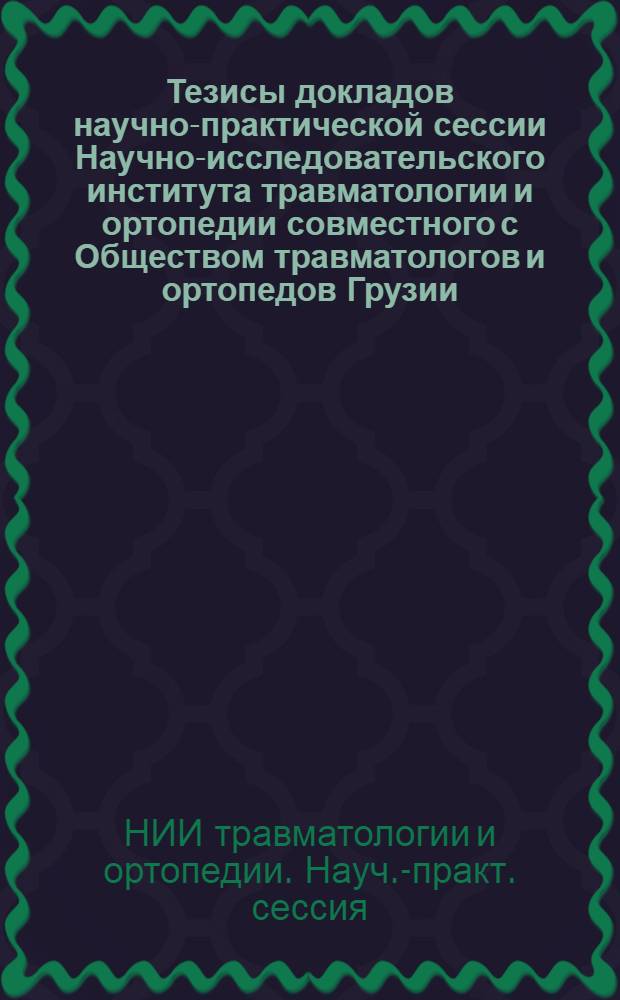 Тезисы докладов научно-практической сессии Научно-исследовательского института травматологии и ортопедии совместного с Обществом травматологов и ортопедов Грузии, посвященной 40-летию Великой Октябрьской социалистической революции
