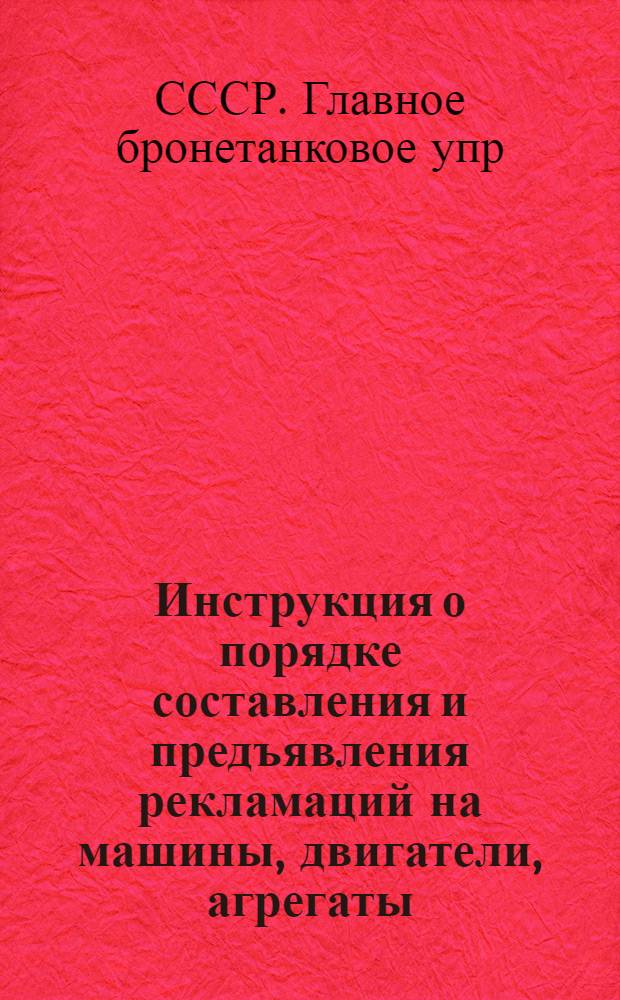 Инструкция о порядке составления и предъявления рекламаций на машины, двигатели, агрегаты, изделия электрорадиооборудования и контрольно-измерительные приборы, поставляемые Главному бронетанковому управлению заводами промышленности Союза ССР : Утв. Гл. бронетанковым упр... 14/V 1956 г