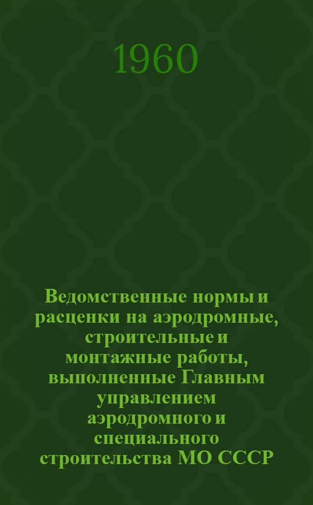 Ведомственные нормы и расценки на аэродромные, строительные и монтажные работы, выполненные Главным управлением аэродромного и специального строительства МО СССР : Работы, не охваченные сборниками единых норм и расценок, междуведомственными и ведомственными сборниками норм : Утв. 3/VI 1960 г