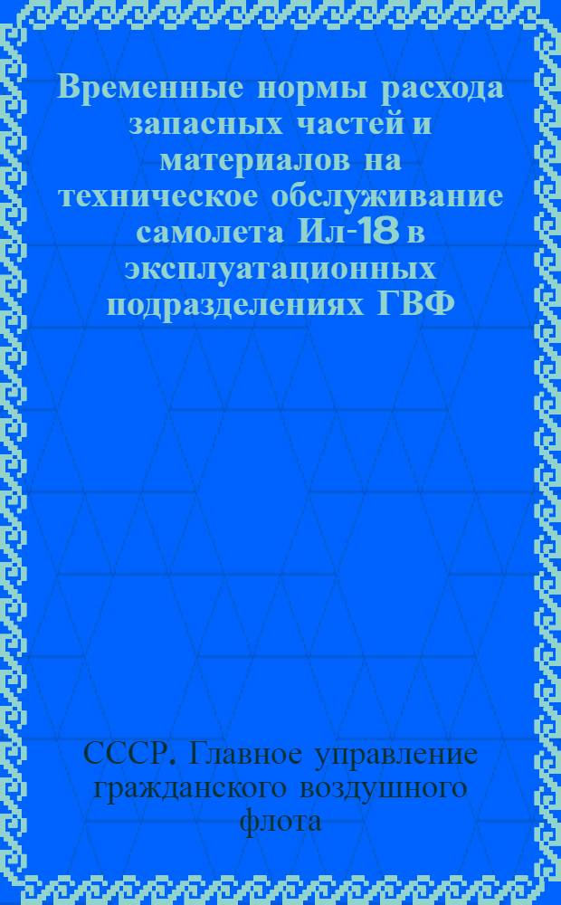 Временные нормы расхода запасных частей и материалов на техническое обслуживание самолета Ил-18 в эксплуатационных подразделениях ГВФ : Утв. 30/IX 1963 г