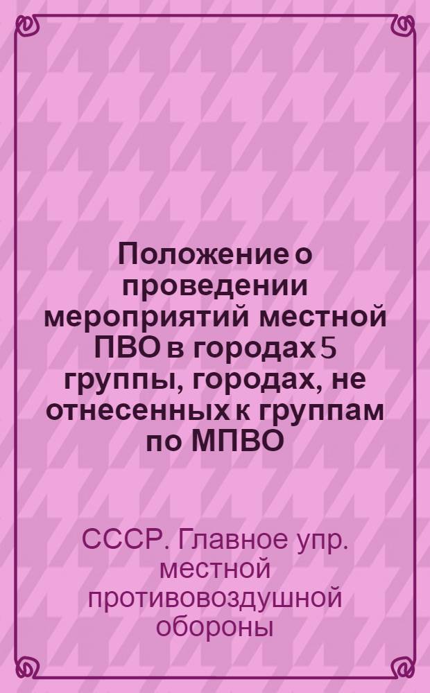 Положение о проведении мероприятий местной ПВО в городах 5 группы, городах, не отнесенных к группам по МПВО, рабочих поселках и районах сельской местности : (Введ. 15.VI.1959 г.)