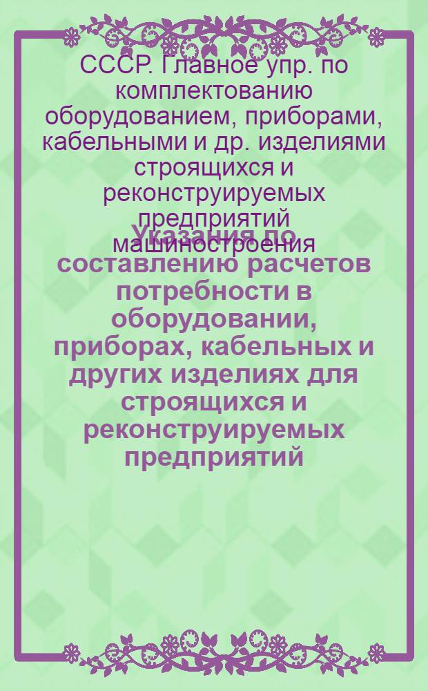 Указания по составлению расчетов потребности в оборудовании, приборах, кабельных и других изделиях для строящихся и реконструируемых предприятий, комплектуемых Союзглавмашкомплектом при Госснабе СССР