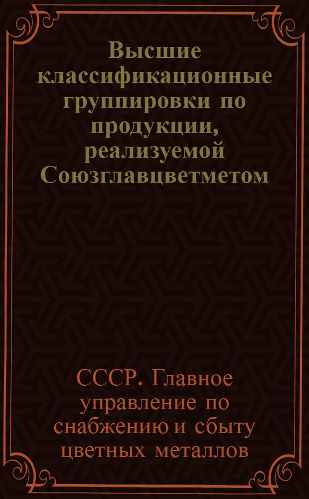 [Высшие классификационные группировки по продукции, реализуемой Союзглавцветметом, в подгрупповом или помарочном ассортименте] : М-вам и ведомствам СССР, м-вам и ведомствам РСФСР, начальникам гл. упр. матер.-техн. снабжения в союзных республиках..