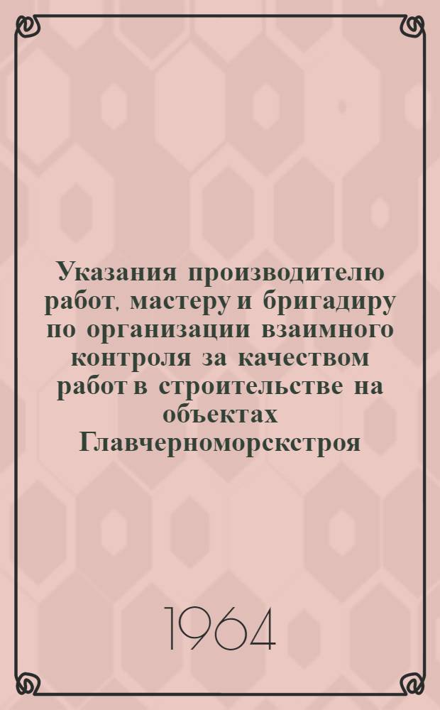 Указания производителю работ, мастеру и бригадиру по организации взаимного контроля за качеством работ в строительстве на объектах Главчерноморскстроя : Утв. 18/IV 1964 г