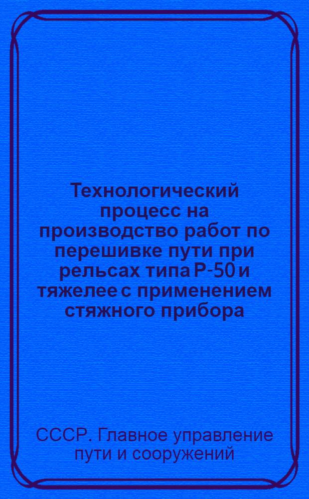 Технологический процесс на производство работ по перешивке пути при рельсах типа Р-50 и тяжелее с применением стяжного прибора : Утв. Гл. упр. пути и сооружений 3/VI 1960 г.