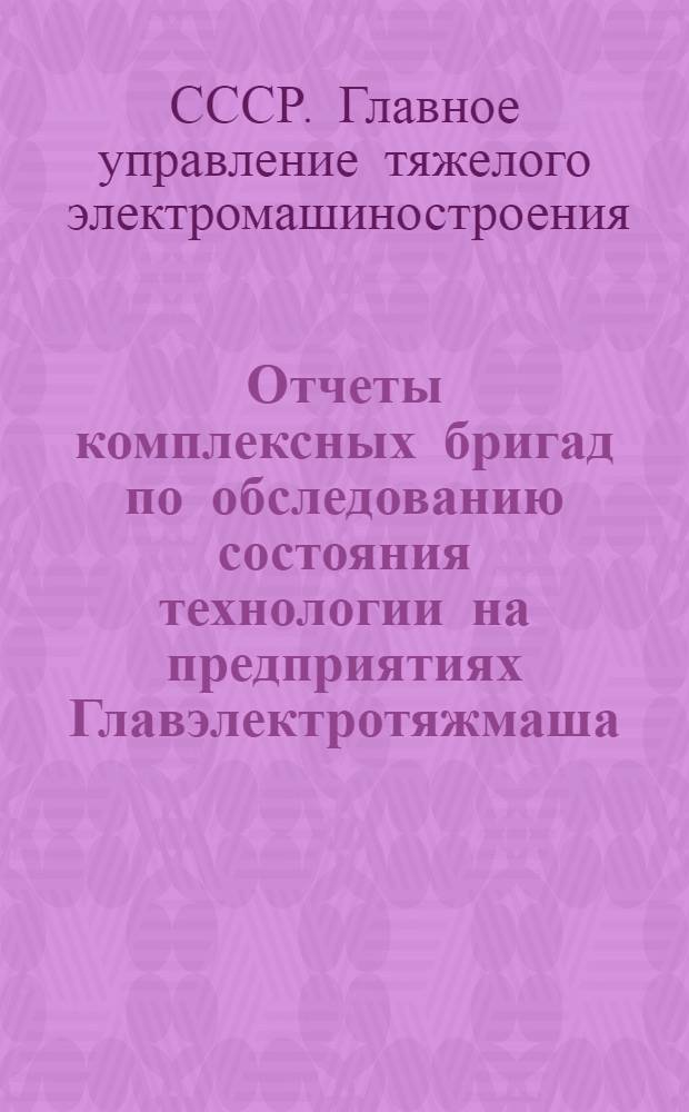 Отчеты комплексных бригад по обследованию состояния технологии на предприятиях Главэлектротяжмаша, Главэлектромаша и Главэлектроаппарата МЭТП