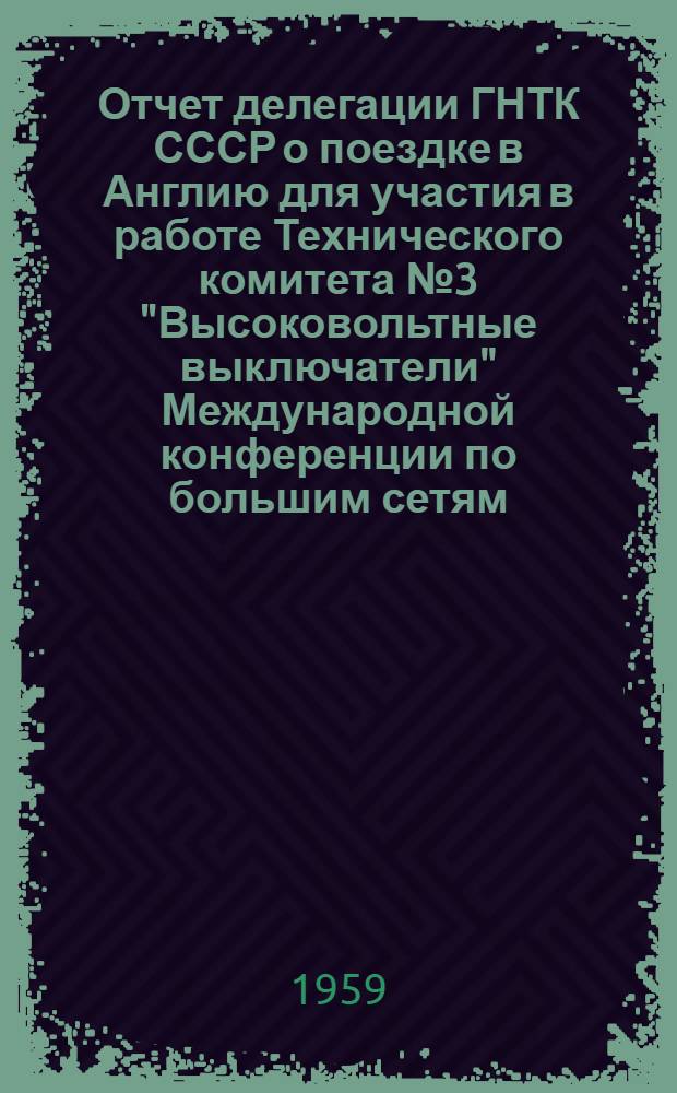 Отчет делегации ГНТК СССР о поездке в Англию для участия в работе Технического комитета № 3 "Высоковольтные выключатели" Международной конференции по большим сетям (ОИГРЭ) и для посещения испытательных станций и аппаратостроительных заводов в период с 1 по 7 мая 1959