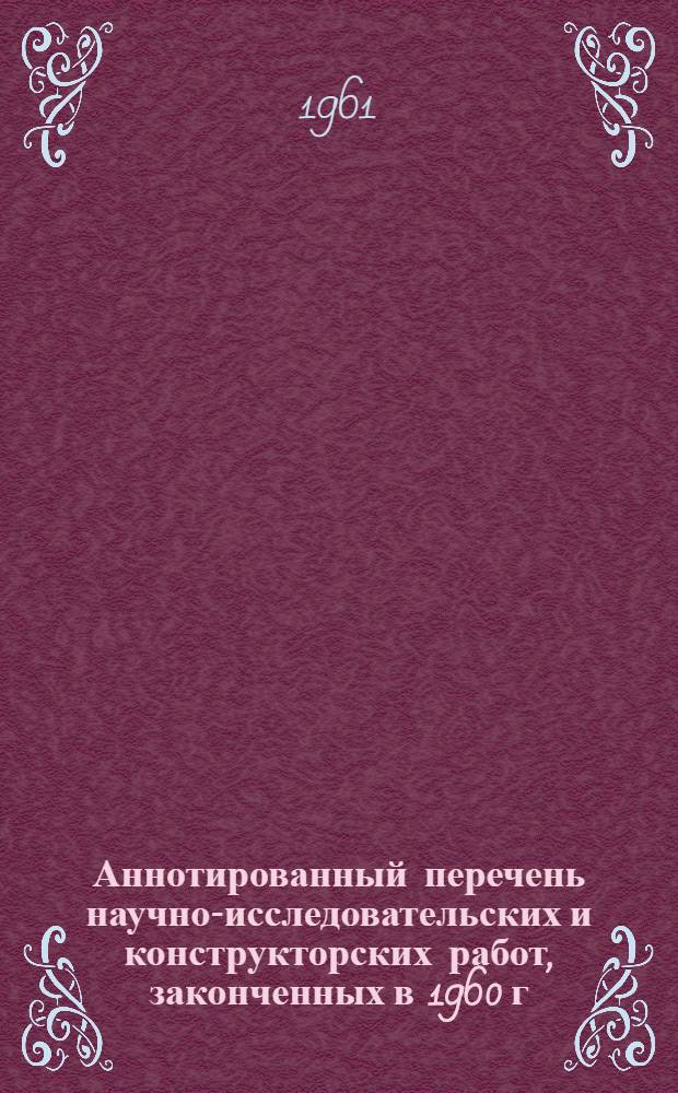 Аннотированный перечень научно-исследовательских и конструкторских работ, законченных в 1960 г.