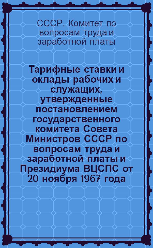 Тарифные ставки и оклады рабочих и служащих, утвержденные постановлением государственного комитета Совета Министров СССР по вопросам труда и заработной платы и Президиума ВЦСПС от 20 ноября 1967 года, в связи с увеличением минимального размера заработной платы до 60 рублей в месяц и повышением тарифных ставок и окладов отдельным категориям работников
