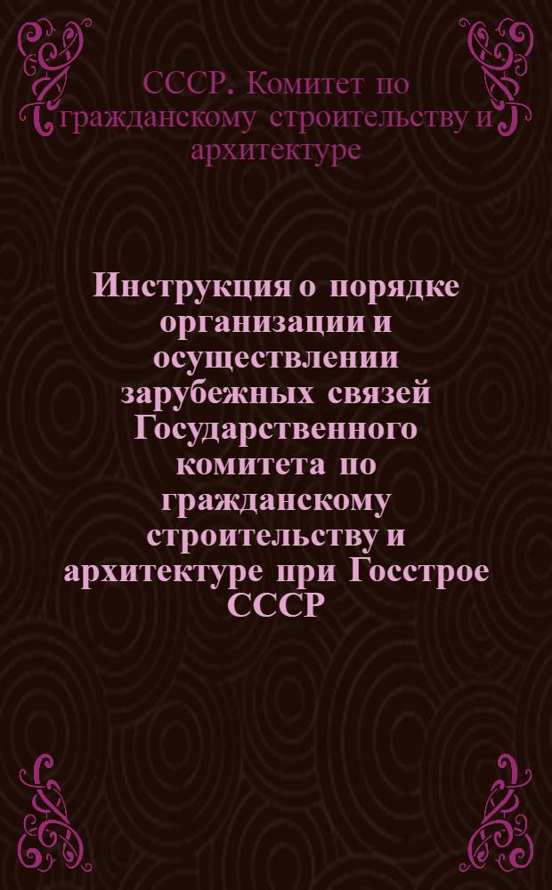 Инструкция о порядке организации и осуществлении зарубежных связей Государственного комитета по гражданскому строительству и архитектуре при Госстрое СССР : Утв. 1/VII 1967 г.