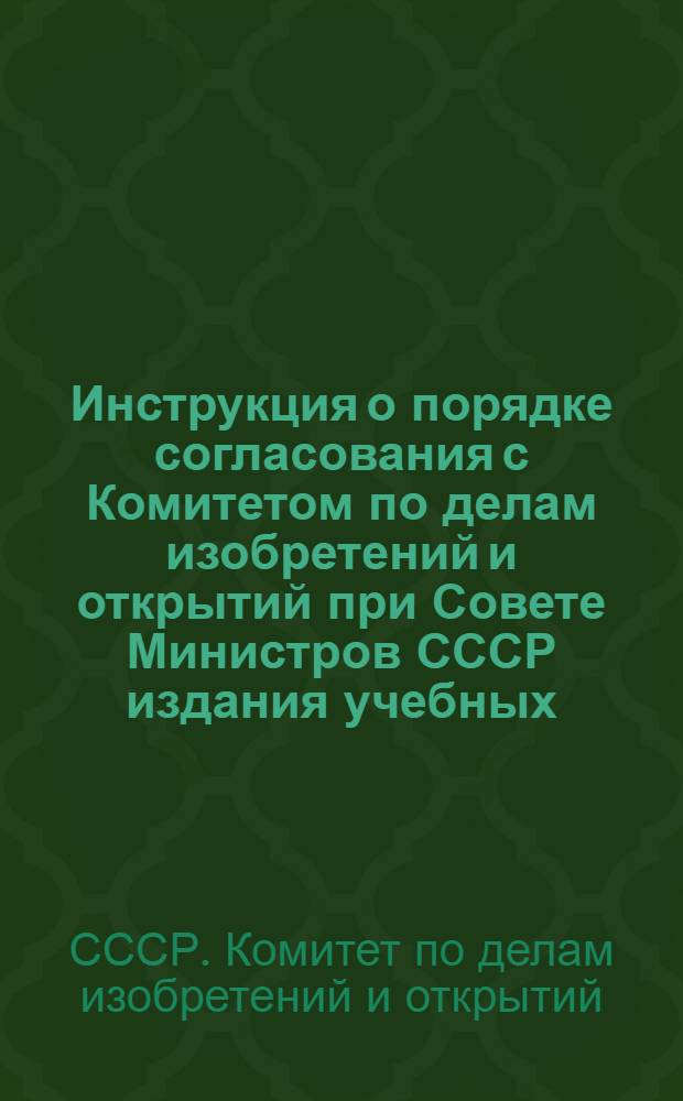 Инструкция о порядке согласования с Комитетом по делам изобретений и открытий при Совете Министров СССР издания учебных, методических и справочных материалов по вопросам патентного дела и изобретательства : Утв. 6/X 1967 г