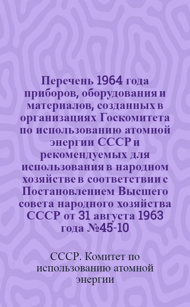 Перечень [1964 года] приборов, оборудования и материалов, созданных в организациях Госкомитета по использованию атомной энергии СССР и рекомендуемых для использования в народном хозяйстве в соответствии с Постановлением Высшего совета народного хозяйства СССР от 31 августа 1963 года № 45-10 : Утв. 8/XII 1964