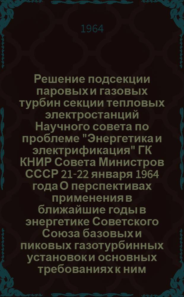 Решение подсекции паровых и газовых турбин секции тепловых электростанций Научного совета по проблеме "Энергетика и электрификация" ГК КНИР Совета Министров СССР 21-22 января 1964 года О перспективах применения в ближайшие годы в энергетике Советского Союза базовых и пиковых газотурбинных установок и основных требованиях к ним