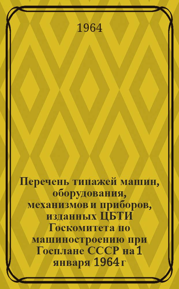 Перечень типажей машин, оборудования, механизмов и приборов, изданных ЦБТИ Госкомитета по машиностроению при Госплане СССР на 1 января 1964 г.