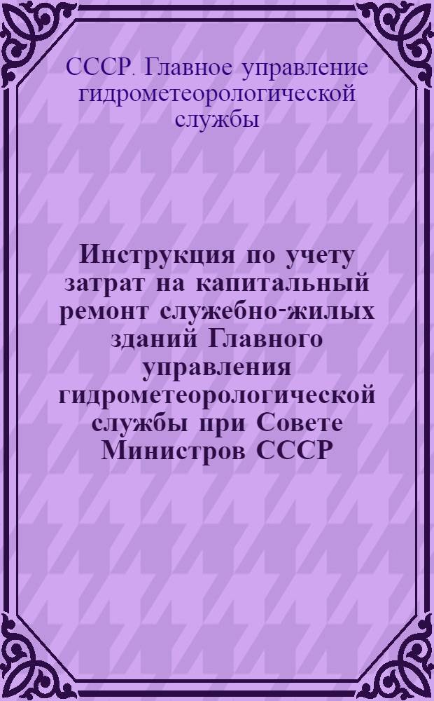 Инструкция по учету затрат на капитальный ремонт служебно-жилых зданий Главного управления гидрометеорологической службы при Совете Министров СССР : Утв. 30/IX 1962 г.