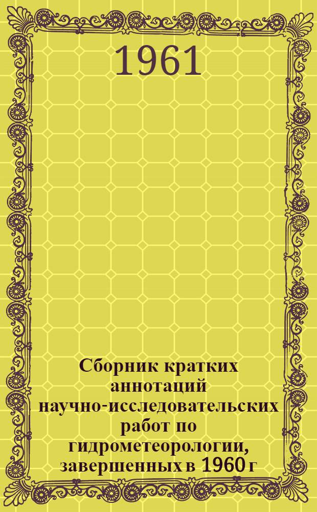 Сборник кратких аннотаций научно-исследовательских работ по гидрометеорологии, завершенных в 1960 г. учреждениями Главного управления гидрометеорологической службы