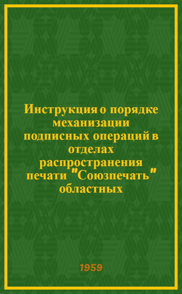 Инструкция о порядке механизации подписных операций в отделах распространения печати "Союзпечать" областных, краевых управлений и министерств связи союзных республик : Утв. 8/IX 1959