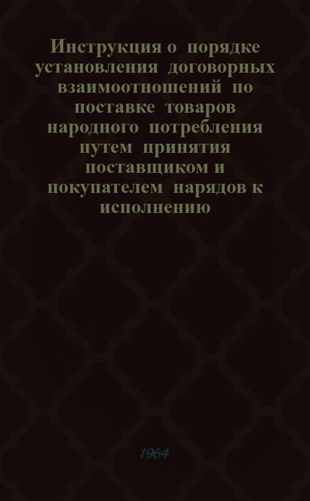 Инструкция о порядке установления договорных взаимоотношений по поставке товаров народного потребления путем принятия поставщиком и покупателем нарядов к исполнению : Утв. Гос. арбитражем СССР от 30/XII 1963 г