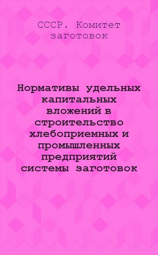 Нормативы удельных капитальных вложений в строительство хлебоприемных и промышленных предприятий системы заготовок : Утв. в 1963 и 1964 гг.