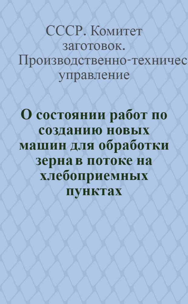 О состоянии работ по созданию новых машин для обработки зерна в потоке на хлебоприемных пунктах : Сообщение отд. новой техники производ.-техн. упр. Гос. ком. заготовок Совета Министров СССР