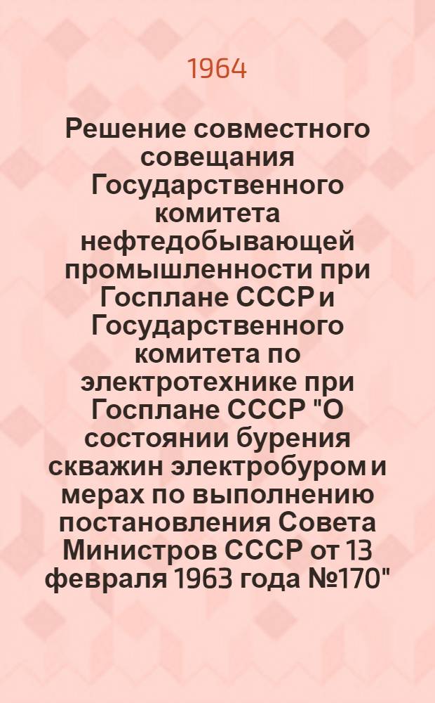 Решение совместного совещания Государственного комитета нефтедобывающей промышленности при Госплане СССР и Государственного комитета по электротехнике при Госплане СССР "О состоянии бурения скважин электробуром и мерах по выполнению постановления Совета Министров СССР от 13 февраля 1963 года № 170"