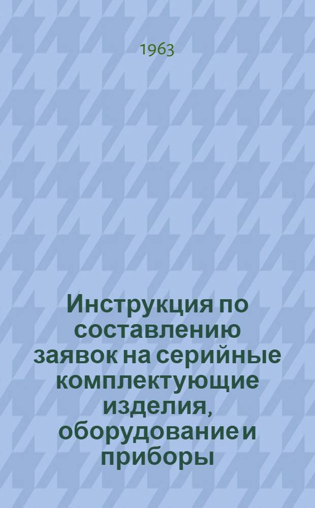 Инструкция по составлению заявок на серийные комплектующие изделия, оборудование и приборы, необходимые на 1964 год : Утв. Госком. Совета Министров СССР по электронной технике СССР в марте 1963 г