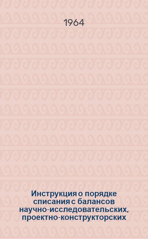 Инструкция о порядке списания с балансов научно-исследовательских, проектно-конструкторских, проектных и других организаций, опытных (экспериментальных) заводов Государственного комитета тяжелого энергетического и транспортного машиностроения при Госплане СССР основных фондов (средств) пришедших в негодность и утративших свое производственное значение : Утв. 4/II 1964 г.