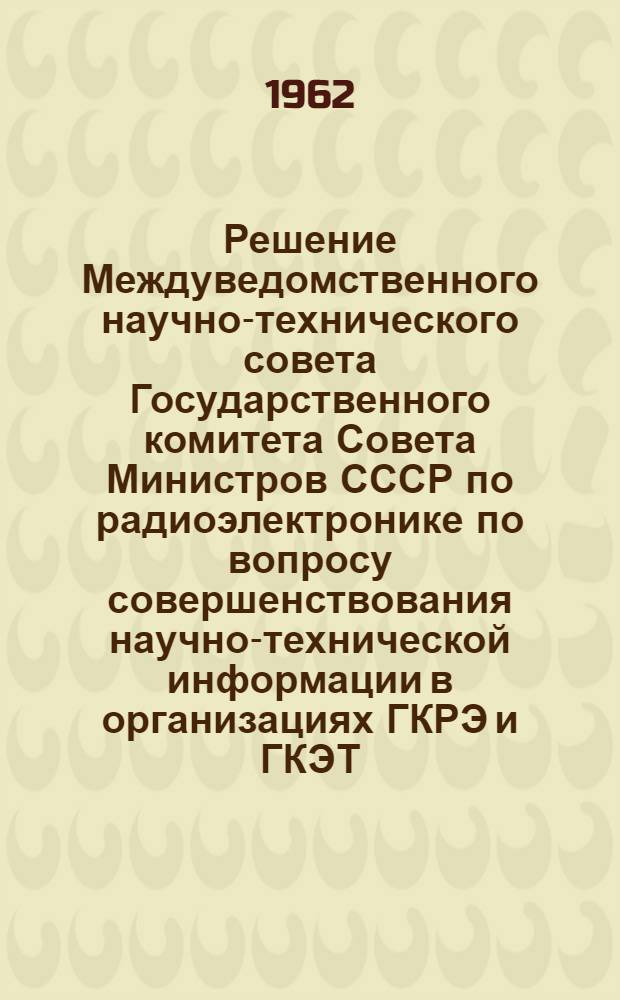 Решение Междуведомственного научно-технического совета Государственного комитета Совета Министров СССР по радиоэлектронике по вопросу совершенствования научно-технической информации в организациях ГКРЭ и ГКЭТ