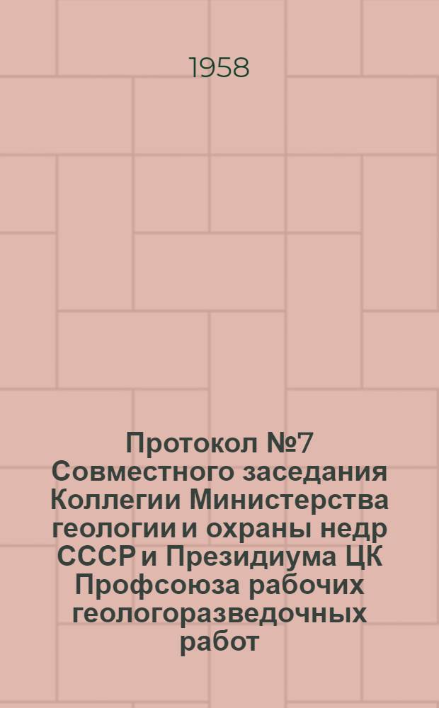 Протокол № 7 Совместного заседания Коллегии Министерства геологии и охраны недр СССР и Президиума ЦК Профсоюза рабочих геологоразведочных работ. [Об итогах социалистического соревнования организаций и предприятий Министерства геологии и охраны недр СССР за 1-й квартал 1958 г.]