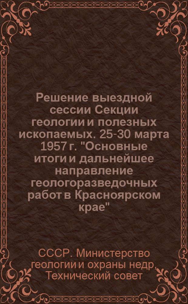 Решение выездной сессии Секции геологии и полезных ископаемых. 25-30 марта 1957 г. "Основные итоги и дальнейшее направление геологоразведочных работ в Красноярском крае"