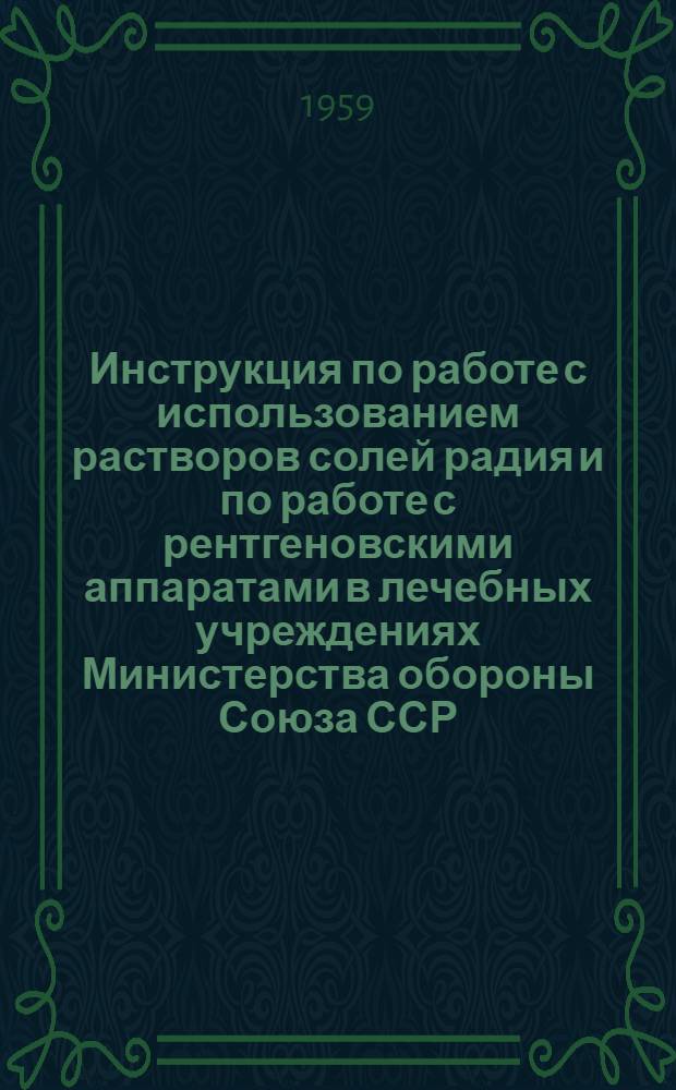 Инструкция по работе с использованием растворов солей радия и по работе с рентгеновскими аппаратами в лечебных учреждениях Министерства обороны Союза ССР : Утв. 27/II 1959