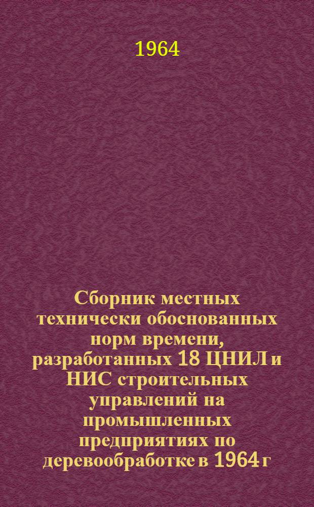 Сборник местных технически обоснованных норм времени, разработанных 18 ЦНИЛ и НИС строительных управлений на промышленных предприятиях по деревообработке в 1964 г.