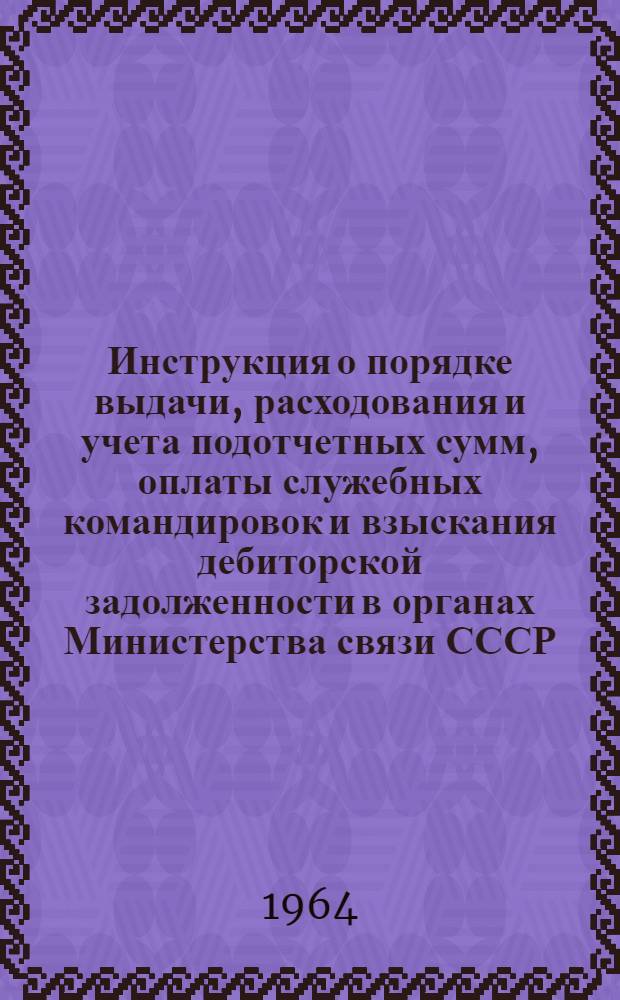 Инструкция о порядке выдачи, расходования и учета подотчетных сумм, оплаты служебных командировок и взыскания дебиторской задолженности в органах Министерства связи СССР : Утв. 23/VII 1964 г.