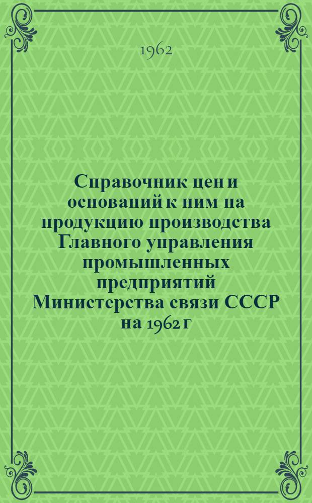 Справочник цен и оснований к ним на продукцию производства Главного управления промышленных предприятий Министерства связи СССР на 1962 г.
