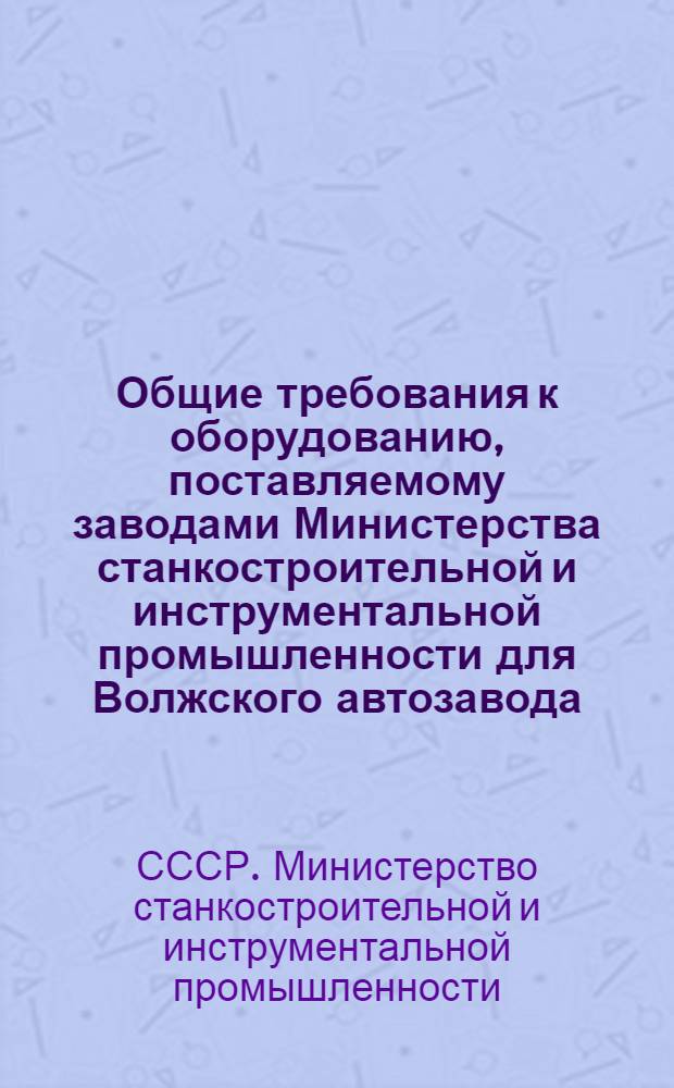 Общие требования к оборудованию, поставляемому заводами Министерства станкостроительной и инструментальной промышленности для Волжского автозавода, г. Тольятти : Утв. 18/VIII 1967 г