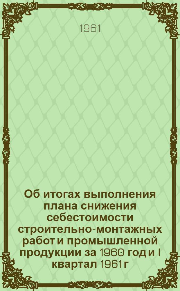 Об итогах выполнения плана снижения себестоимости строительно-монтажных работ и промышленной продукции за 1960 год и I квартал 1961 г. : Доклад Планово-производ. упр. коллегии М-ва строит. электростанций 24 и 26 апр. 1961 г